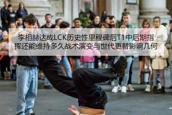 李相赫达成LCK历史性里程碑后T1中后期指挥还能维持多久战术演变与世代更替影响几何